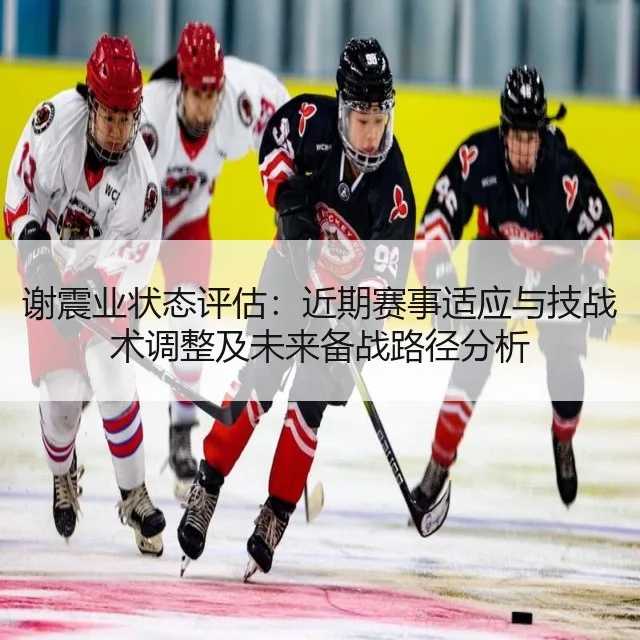 谢震业状态评估:近期赛事适应与技战术调整及未来备战路径分析